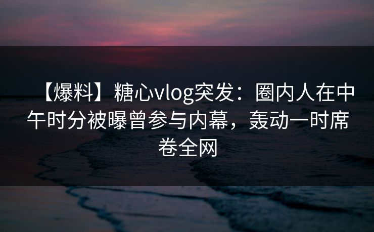 【爆料】糖心vlog突发:圈内人在中午时分被曝曾参与内幕,轰动一时席卷全网 【爆料】糖心vlog突发:圈内人在中午时分被曝曾参与内幕,轰动一时席卷全网