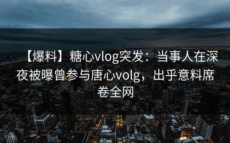 【爆料】糖心vlog突发：当事人在深夜被曝曾参与唐心volg，出乎意料席卷全网