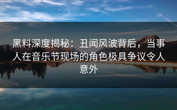 黑料深度揭秘：丑闻风波背后，当事人在音乐节现场的角色极具争议令人意外