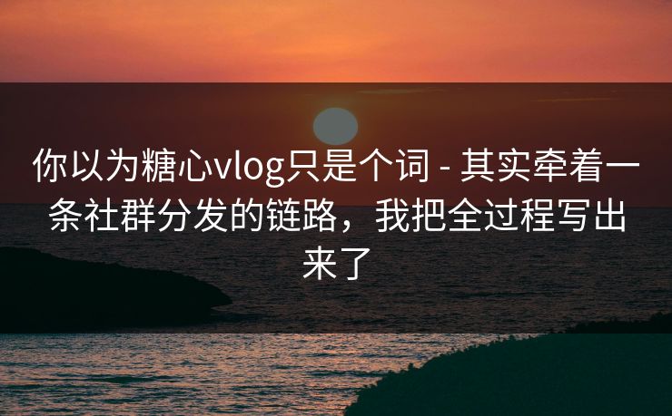 你以为糖心vlog只是个词 - 其实牵着一条社群分发的链路，我把全过程写出来了