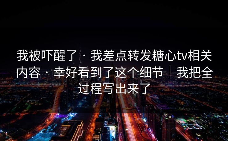 我被吓醒了 · 我差点转发糖心tv相关内容 · 幸好看到了这个细节｜我把全过程写出来了