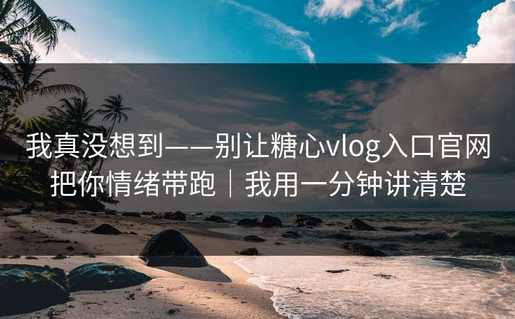 我真没想到——别让糖心vlog入口官网把你情绪带跑｜我用一分钟讲清楚