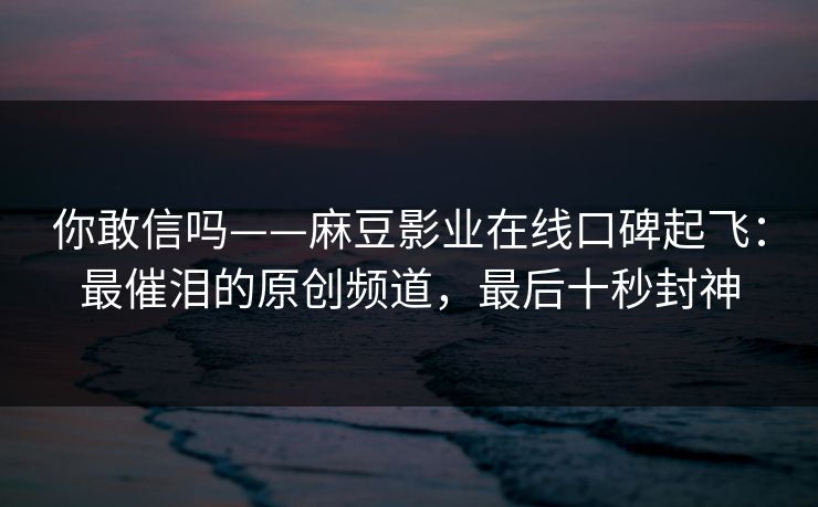 你敢信吗——麻豆影业在线口碑起飞：最催泪的原创频道，最后十秒封神