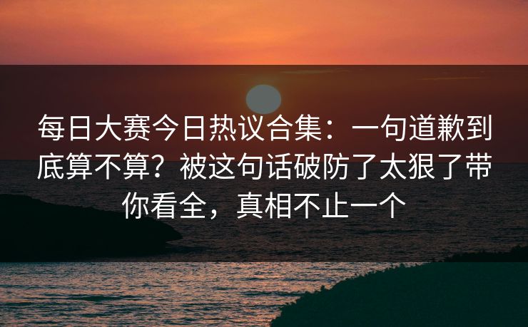 每日大赛今日热议合集:一句道歉到底算不算?被这句话破防了太狠了带你看全,真相不止一个 每日大赛今日热议合集:一句道歉到底算不算?被这句话破防了太狠了带你看全,真相不止一个