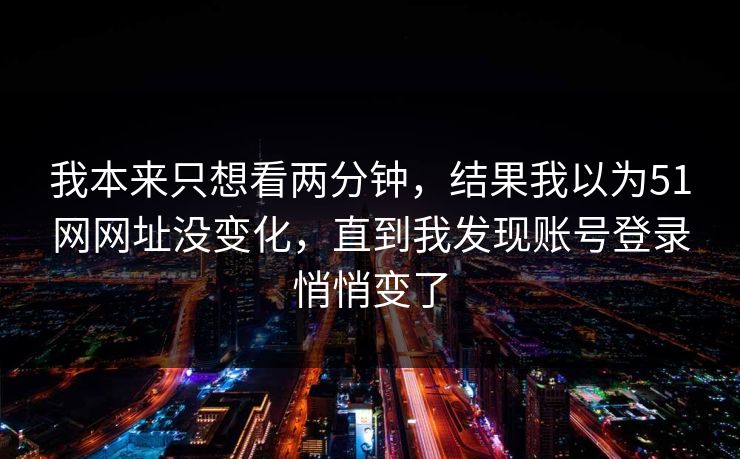 我本来只想看两分钟，结果我以为51网网址没变化，直到我发现账号登录悄悄变了