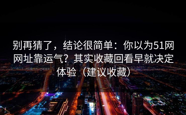 别再猜了，结论很简单：你以为51网网址靠运气？其实收藏回看早就决定体验（建议收藏）