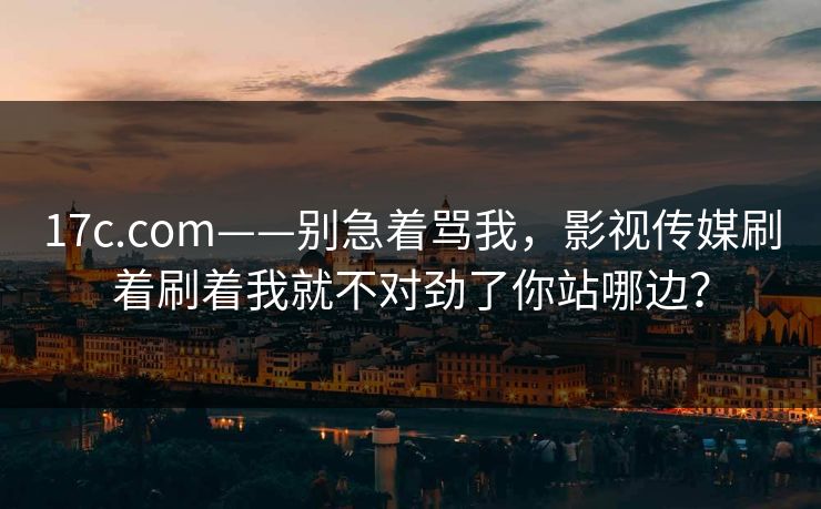 17c.com——别急着骂我，影视传媒刷着刷着我就不对劲了你站哪边？